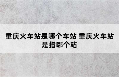 重庆火车站是哪个车站 重庆火车站是指哪个站